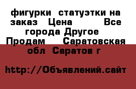 фигурки .статуэтки.на заказ › Цена ­ 250 - Все города Другое » Продам   . Саратовская обл.,Саратов г.